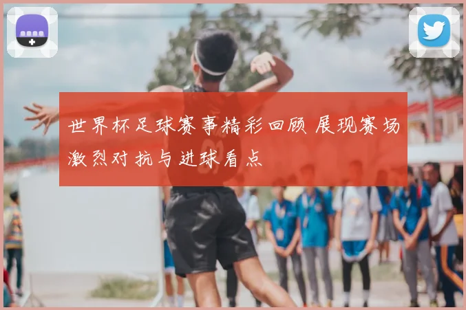 世界杯足球赛事精彩回顾 展现赛场激烈对抗与进球看点