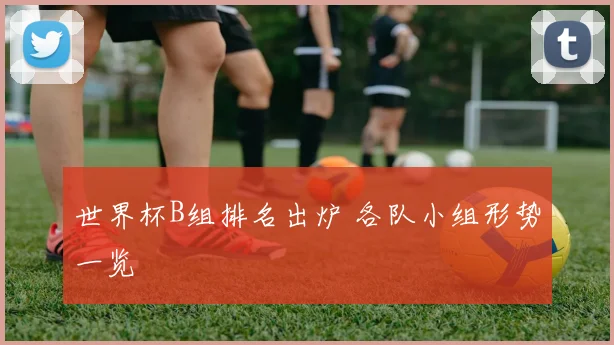 世界杯B组排名出炉 各队小组形势一览