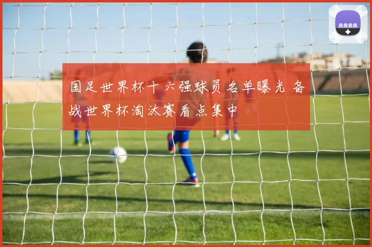 国足世界杯十六强球员名单曝光 备战世界杯淘汰赛看点集中