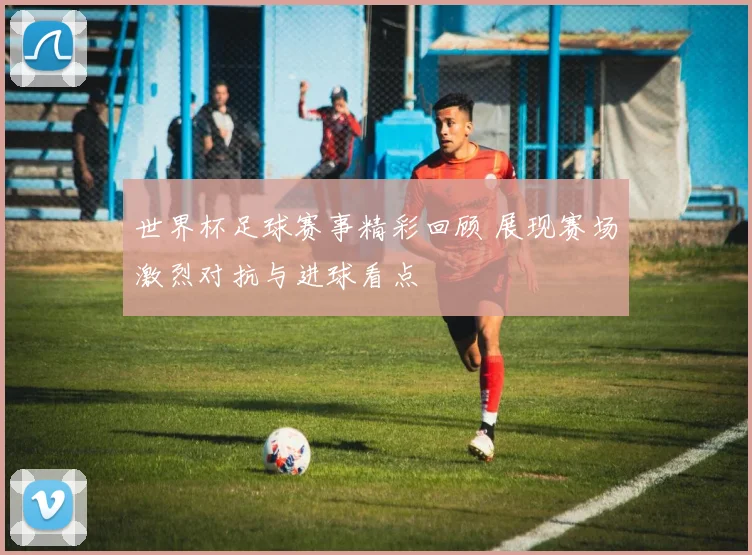 世界杯足球赛事精彩回顾 展现赛场激烈对抗与进球看点